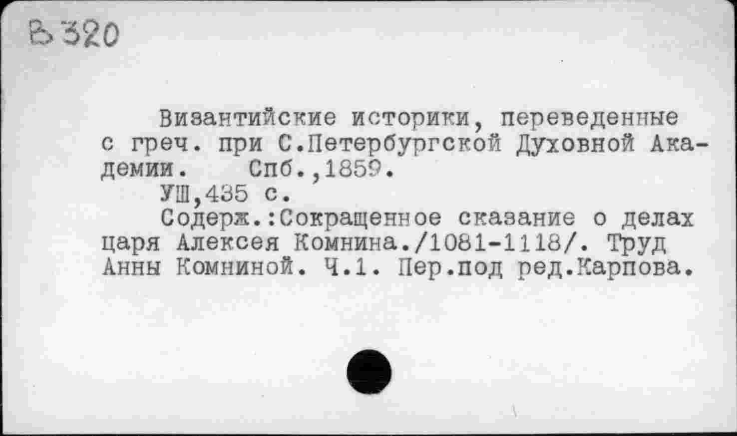 ﻿Ь '520
Византийские историки, переведенные с греч. при С.Петербургской Духовной Академии. Спб.,1859.
УШ,435 с.
Содерж.: Сокращенное сказание о делах царя Алексея Комнина./1081-1118/. Труд Анны Комниной. 4.1. Пер.под ред.Карпова.